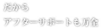 だから、アフターサポートも安心